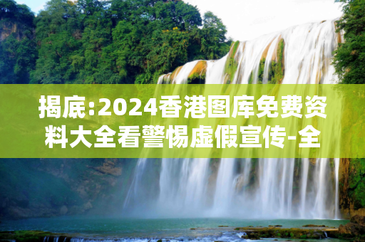 揭底:2024香港图库免费资料大全看警惕虚假宣传-全面释义、解释与落实
