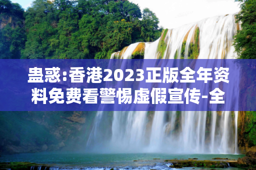 蛊惑:香港2023正版全年资料免费看警惕虚假宣传-全面释义