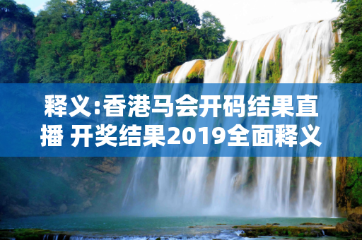 释义:香港马会开码结果直播 开奖结果2019全面释义、解释与落实