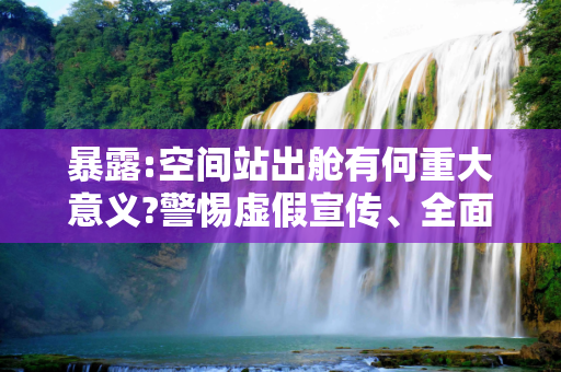 暴露:空间站出舱有何重大意义?警惕虚假宣传、全面解答与解释