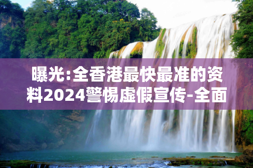 曝光:全香港最快最准的资料2024警惕虚假宣传-全面释义