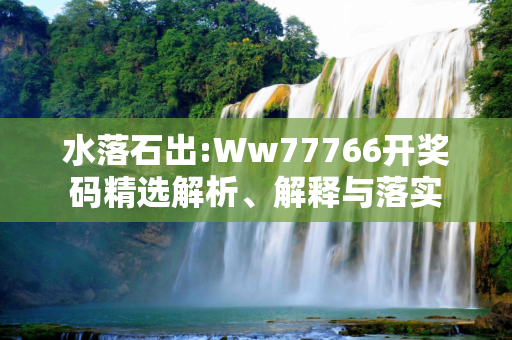 水落石出:Ww77766开奖码精选解析、解释与落实