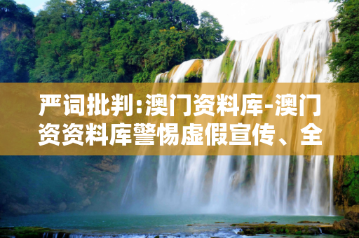 严词批判:澳门资料库-澳门资资料库警惕虚假宣传、全面解答与解释