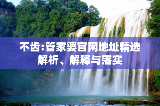 不齿:管家婆官网地址精选解析、解释与落实