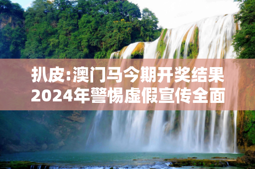 扒皮:澳门马今期开奖结果2024年警惕虚假宣传全面释义