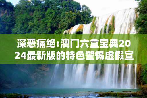 深恶痛绝:澳门六盒宝典2024最新版的特色警惕虚假宣传-全面释义