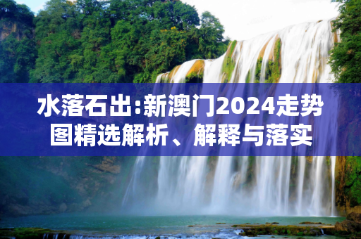水落石出:新澳门2024走势图精选解析、解释与落实