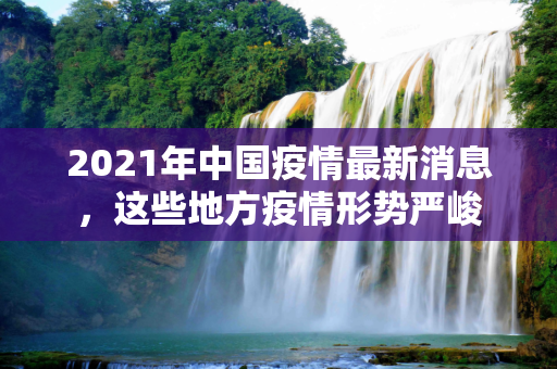 2021年中国疫情最新消息，这些地方疫情形势严峻