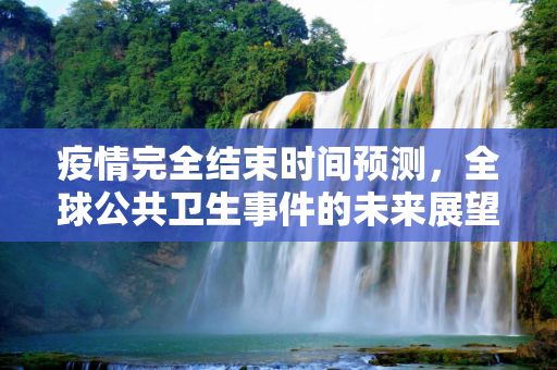 疫情完全结束时间预测，全球公共卫生事件的未来展望