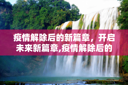 疫情解除后的新篇章，开启未来新篇章,疫情解除后的新篇章，开启未来新篇章