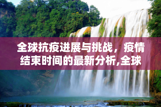 全球抗疫进展与挑战，疫情结束时间的最新分析,全球抗疫进展与挑战，疫情结束时间最新消息