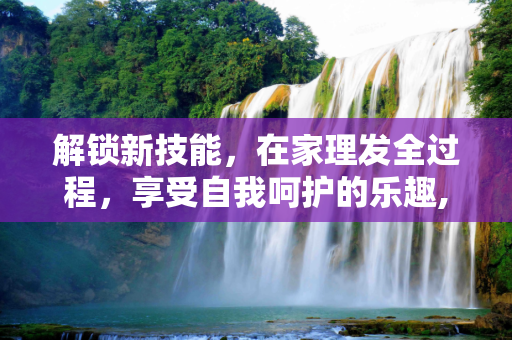 解锁新技能，在家理发全过程，享受自我呵护的乐趣,在家理发全过程，解锁新技能，享受自我呵护的乐趣