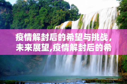 疫情解封后的希望与挑战，未来展望,疫情解封后的希望与挑战，未来展望