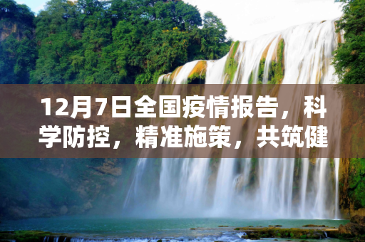 12月7日全国疫情报告，科学防控，精准施策，共筑健康防线,12月7号全国疫情报告，科学防控，精准施策，共筑健康防线