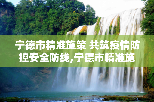 宁德市精准施策 共筑疫情防控安全防线,宁德市精准施策共筑疫情防控安全防线