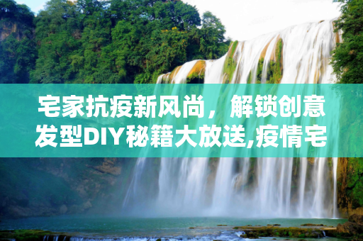 宅家抗疫新风尚，解锁创意发型DIY秘籍大放送,疫情宅家解锁创意发型，DIY秘籍大放送