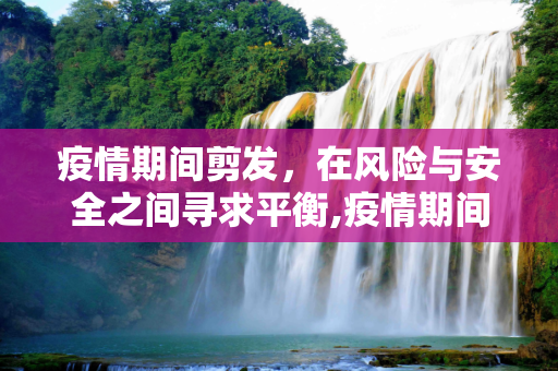 疫情期间剪发，在风险与安全之间寻求平衡,疫情期间剪发，风险与安全的权衡