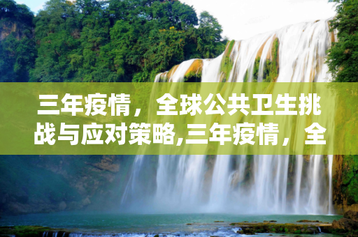 三年疫情，全球公共卫生挑战与应对策略,三年疫情，全球公共卫生挑战与应对策略