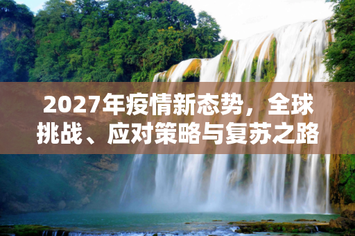 2027年疫情新态势，全球挑战、应对策略与复苏之路,2027年疫情新态势，挑战、应对与全球复苏