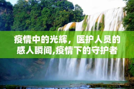 疫情中的光辉，医护人员的感人瞬间,疫情下的守护者，医护视频素材中的感人瞬间