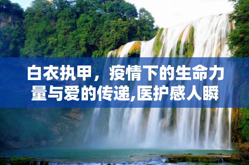 白衣执甲，疫情下的生命力量与爱的传递,医护感人瞬间，疫情下的生命力量与爱的传递