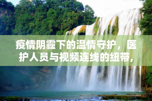 疫情阴霾下的温情守护，医护人员与视频连线的纽带,疫情下的温暖力量，医护人员与视频连线中的守护