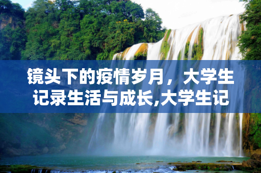 镜头下的疫情岁月，大学生记录生活与成长,大学生记录疫情下的生活与成长，视频素材见证时代变迁