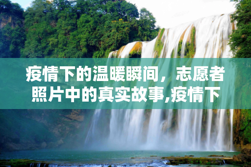 疫情下的温暖瞬间，志愿者照片中的真实故事,疫情下的温暖瞬间，志愿者照片中的真实故事