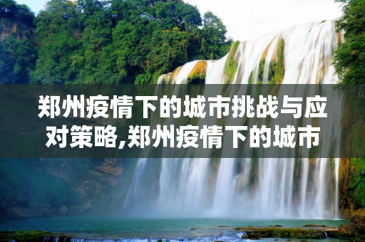 郑州疫情下的城市挑战与应对策略,郑州疫情下的城市挑战与应对策略