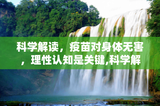 科学解读，疫苗对身体无害，理性认知是关键,科学解读，疫苗对身体无害，理性认知是关键