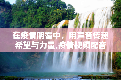 在疫情阴霾中，用声音传递希望与力量,疫情视频配音旁白，传递希望与力量的声音