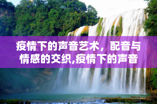 疫情下的声音艺术，配音与情感的交织,疫情下的声音艺术，配音与情感的交织