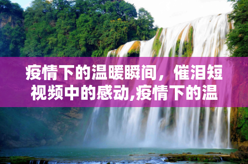 疫情下的温暖瞬间，催泪短视频中的感动,疫情下的温暖瞬间，催泪短视频中的感动