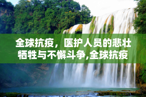 全球抗疫，医护人员的悲壮牺牲与不懈斗争,全球抗疫，医护人员悲壮牺牲名单与斗争