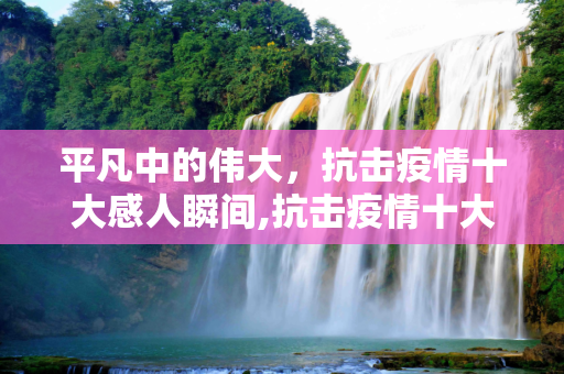 平凡中的伟大，抗击疫情十大感人瞬间,抗击疫情十大感人瞬间，平凡人的伟大行动