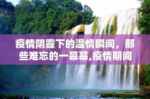 疫情阴霾下的温情瞬间，那些难忘的一幕幕,疫情期间难忘的一幕