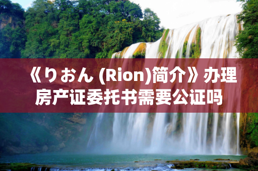 《りおん (Rion)简介》办理房产证委托书需要公证吗