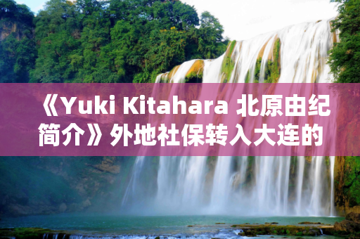 《Yuki Kitahara 北原由纪简介》外地社保转入大连的条件