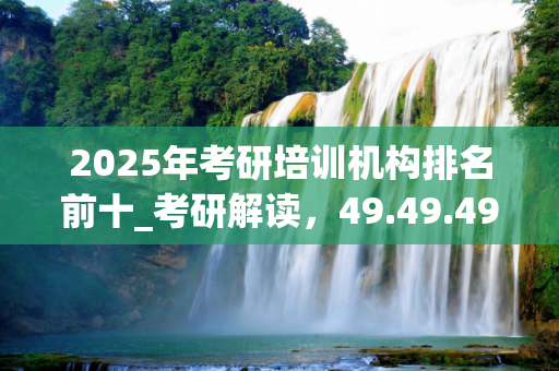 2025年考研培训机构排名前十_考研解读，49.49.49KLM版