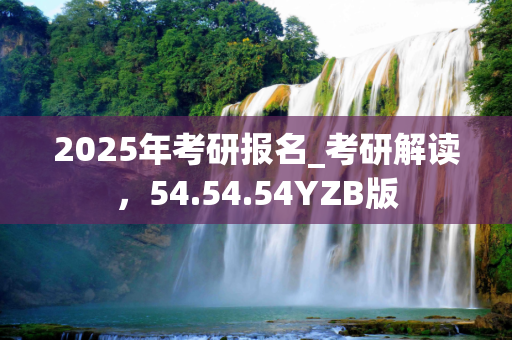 2025年考研报名_考研解读，54.54.54YZB版