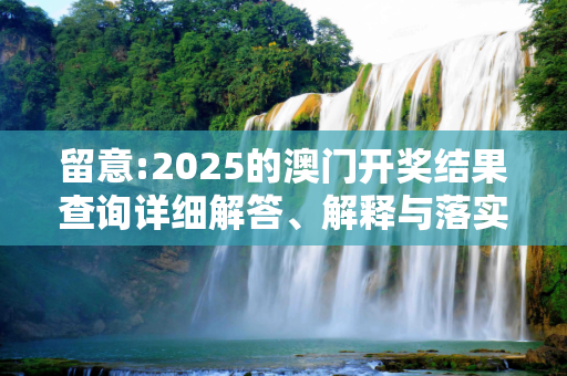 留意:2025的澳门开奖结果查询详细解答、解释与落实