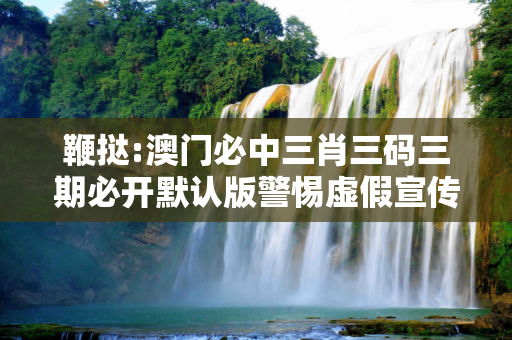 鞭挞:澳门必中三肖三码三期必开默认版警惕虚假宣传全面释义
