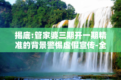 揭底:管家婆三期开一期精准的背景警惕虚假宣传-全面释义、解释与落实