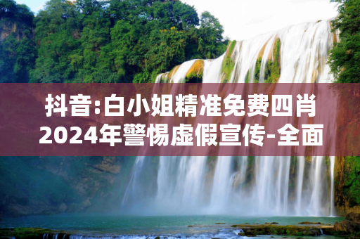 抖音:白小姐精准免费四肖2024年警惕虚假宣传-全面释义、解释与落实