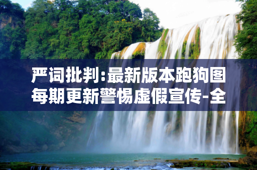 严词批判:最新版本跑狗图每期更新警惕虚假宣传-全面释义