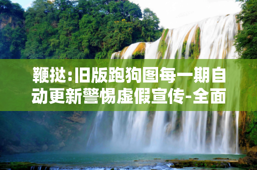 鞭挞:旧版跑狗图每一期自动更新警惕虚假宣传-全面释义、解释与落实