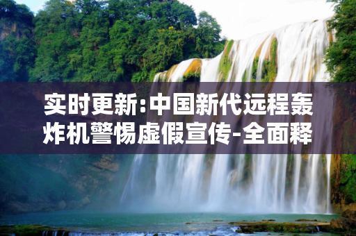 实时更新:中国新代远程轰炸机警惕虚假宣传-全面释义