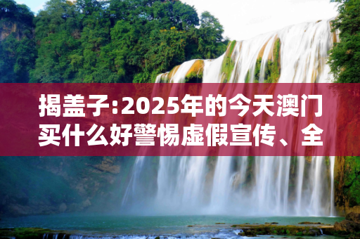 揭盖子:2025年的今天澳门买什么好警惕虚假宣传、全面解答与解释