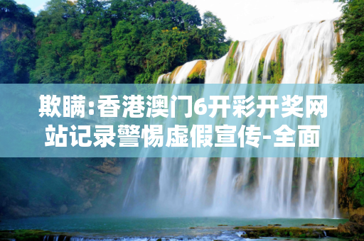 欺瞒:香港澳门6开彩开奖网站记录警惕虚假宣传-全面释义