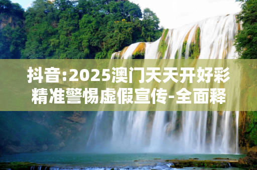 抖音:2025澳门天天开好彩精准警惕虚假宣传-全面释义、解释与落实